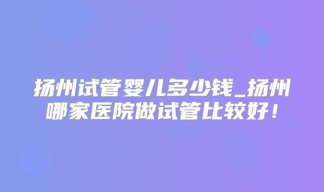 扬州试管婴儿多少钱_扬州哪家医院做试管比较好！