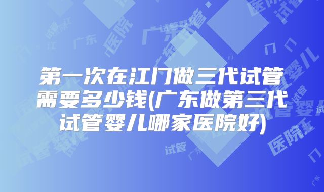 第一次在江门做三代试管需要多少钱(广东做第三代试管婴儿哪家医院好)