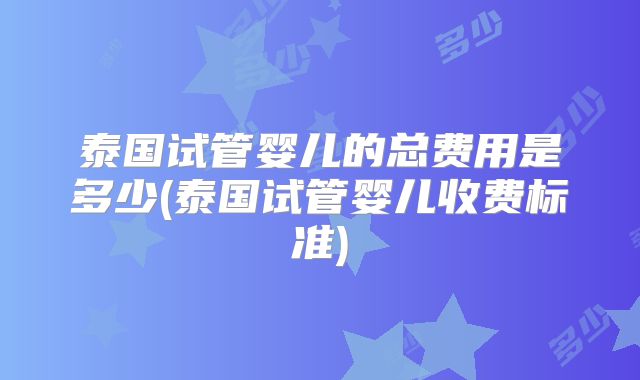 泰国试管婴儿的总费用是多少(泰国试管婴儿收费标准)