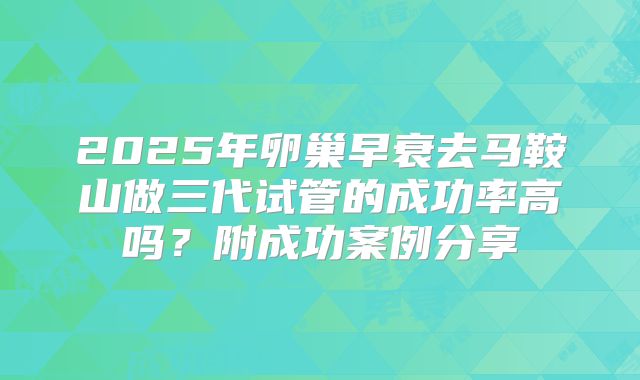 2025年卵巢早衰去马鞍山做三代试管的成功率高吗？附成功案例分享