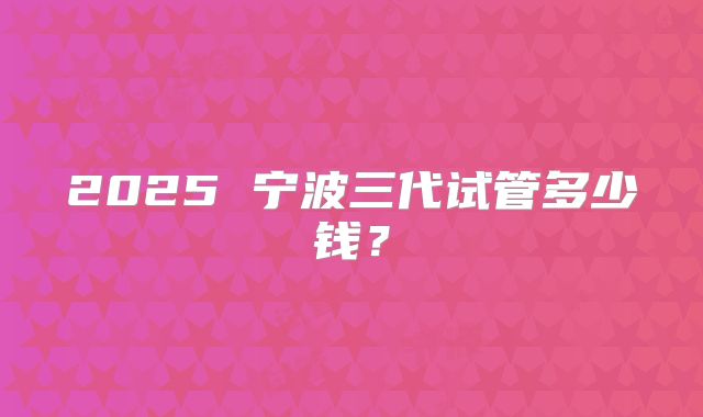 2025 宁波三代试管多少钱？