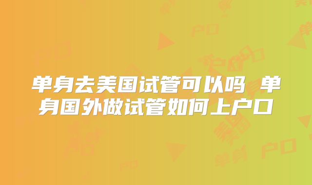单身去美国试管可以吗 单身国外做试管如何上户口