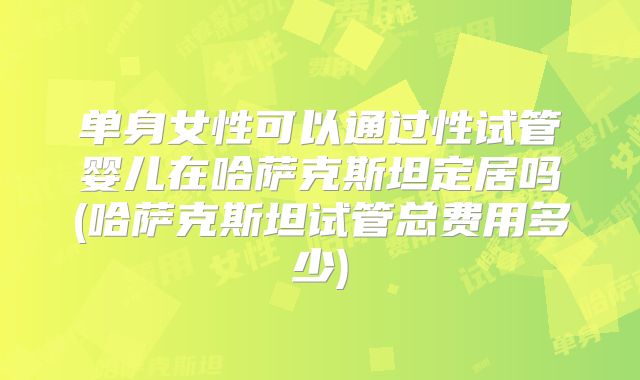 单身女性可以通过性试管婴儿在哈萨克斯坦定居吗(哈萨克斯坦试管总费用多少)