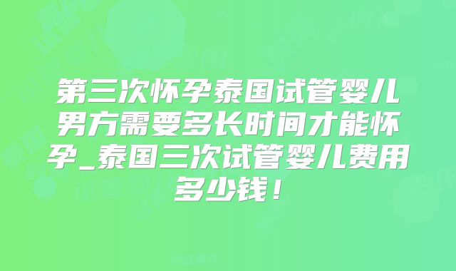 第三次怀孕泰国试管婴儿男方需要多长时间才能怀孕_泰国三次试管婴儿费用多少钱！