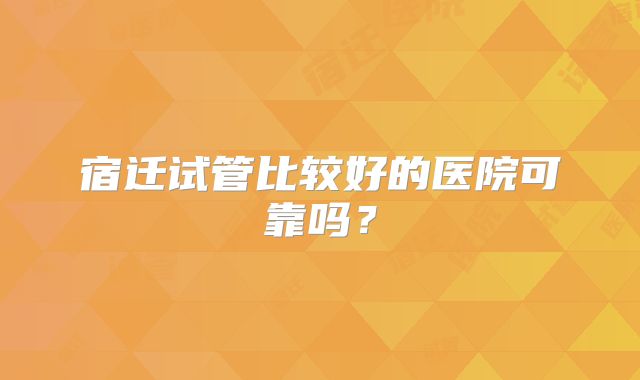宿迁试管比较好的医院可靠吗？