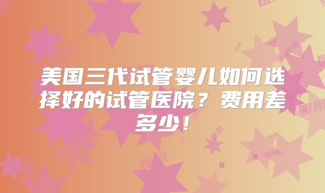 美国三代试管婴儿如何选择好的试管医院？费用差多少！