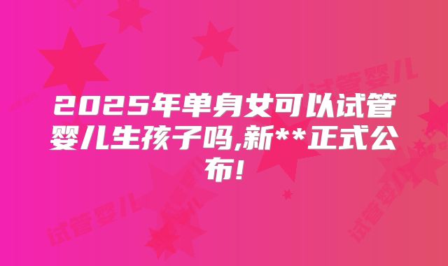 2025年单身女可以试管婴儿生孩子吗,新**正式公布!