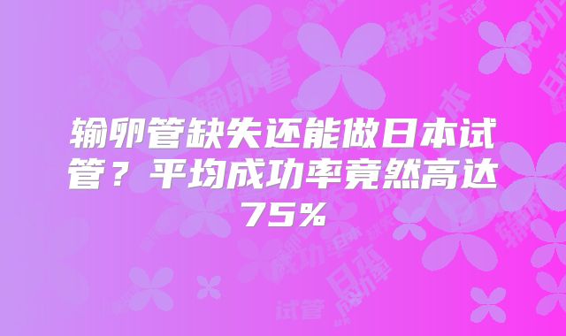 输卵管缺失还能做日本试管？平均成功率竟然高达75%