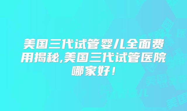 美国三代试管婴儿全面费用揭秘,美国三代试管医院哪家好！