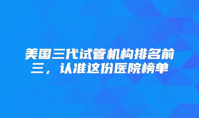 美国三代试管机构排名前三,认准这份医院榜单