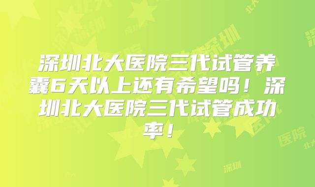 深圳北大医院三代试管养囊6天以上还有希望吗！深圳北大医院三代试管成功率！