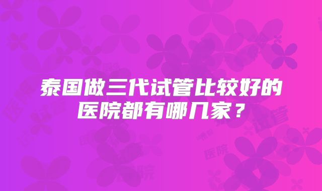 泰国做三代试管比较好的医院都有哪几家？