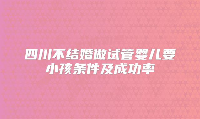 四川不结婚做试管婴儿要小孩条件及成功率