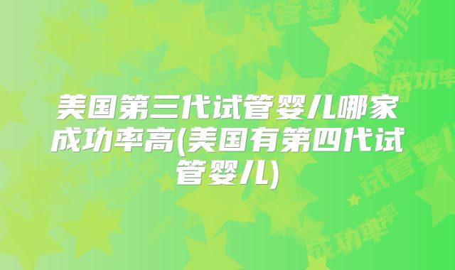 美国第三代试管婴儿哪家成功率高(美国有第四代试管婴儿)