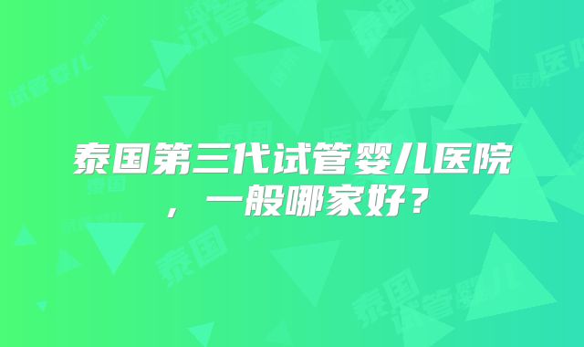 泰国第三代试管婴儿医院，一般哪家好？