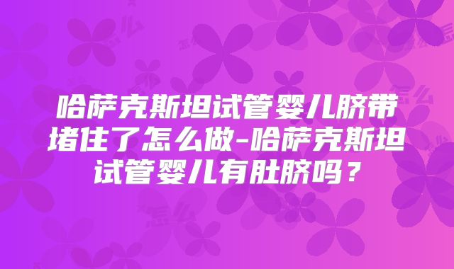 哈萨克斯坦试管婴儿脐带堵住了怎么做-哈萨克斯坦试管婴儿有肚脐吗？