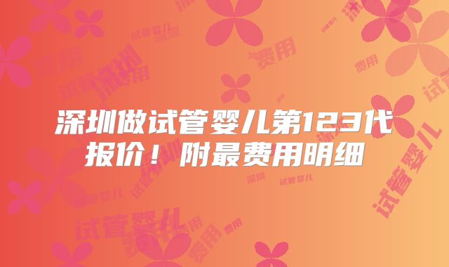 深圳做试管婴儿第123代报价!附最费用明细