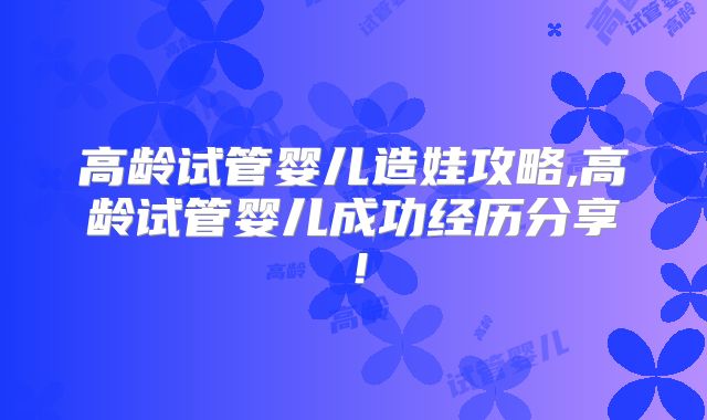 高龄试管婴儿造娃攻略,高龄试管婴儿成功经历分享！
