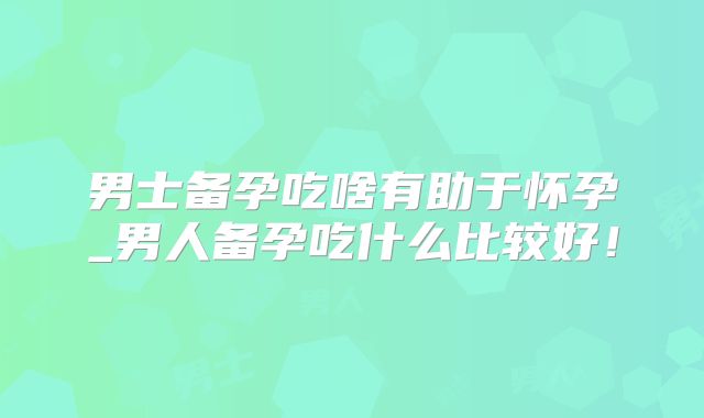 男士备孕吃啥有助于怀孕_男人备孕吃什么比较好！