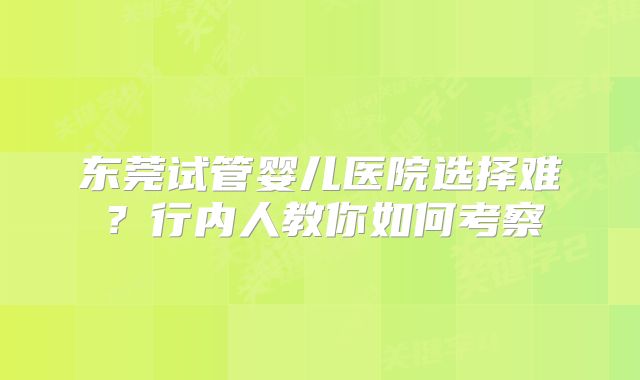 东莞试管婴儿医院选择难?行内人教你如何考察