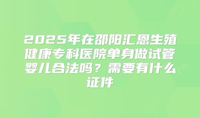 2025年在邵阳汇恩生殖健康专科医院单身做试管婴儿合法吗？需要有什么证件