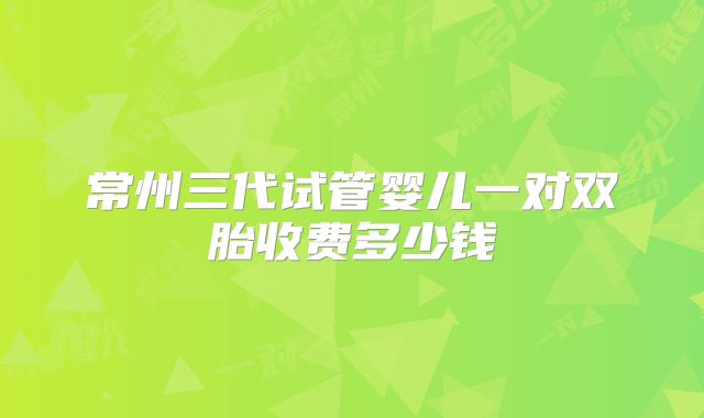 常州三代试管婴儿一对双胎收费多少钱