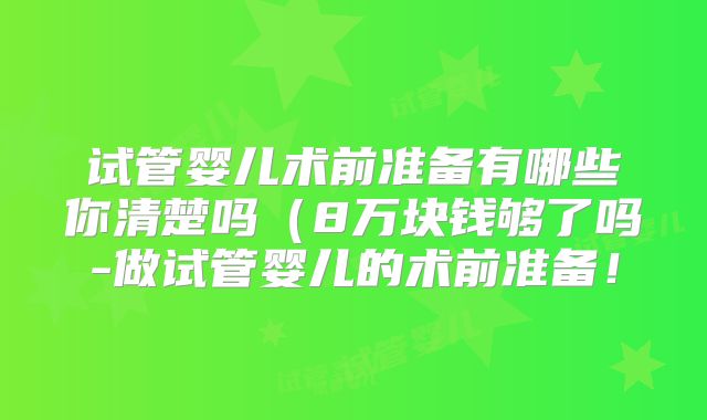 试管婴儿术前准备有哪些你清楚吗（8万块钱够了吗-做试管婴儿的术前准备！