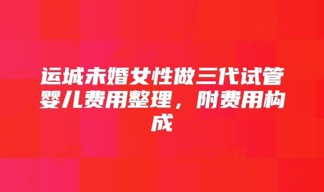 运城未婚女性做三代试管婴儿费用整理,附费用构成
