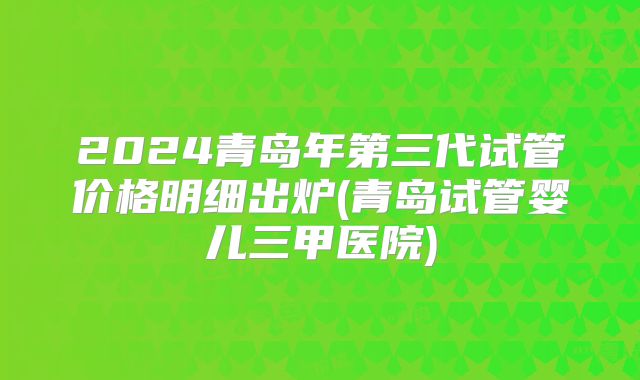 2024青岛年第三代试管价格明细出炉(青岛试管婴儿三甲医院)