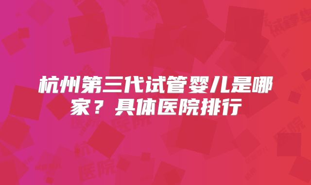 杭州第三代试管婴儿是哪家？具体医院排行