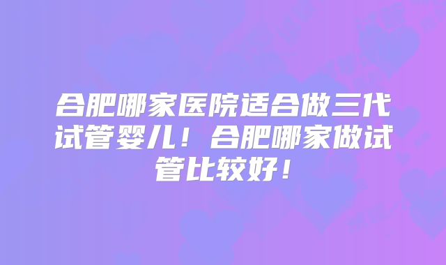 合肥哪家医院适合做三代试管婴儿！合肥哪家做试管比较好！
