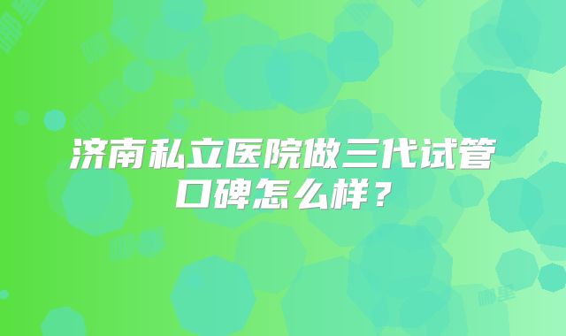 济南私立医院做三代试管口碑怎么样？