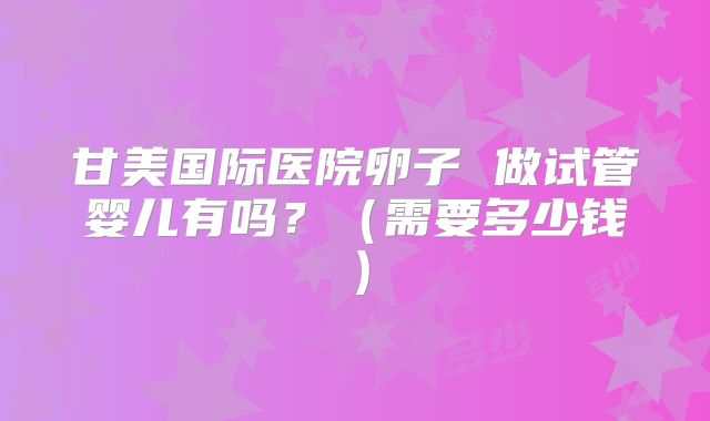 甘美国际医院卵子 做试管婴儿有吗？（需要多少钱）