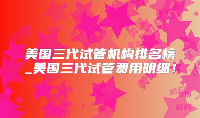 美国三代试管机构排名榜_美国三代试管费用明细!