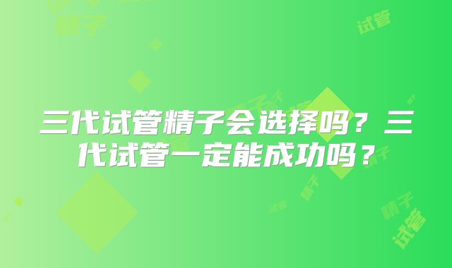 三代试管精子会选择吗?三代试管一定能成功吗?