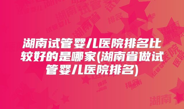 湖南试管婴儿医院排名比较好的是哪家(湖南省做试管婴儿医院排名)