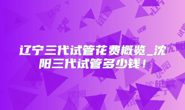 辽宁三代试管花费概览_沈阳三代试管多少钱！