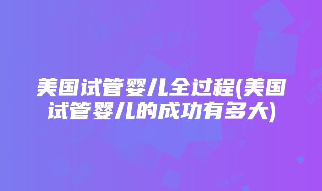 美国试管婴儿全过程(美国试管婴儿的成功有多大)
