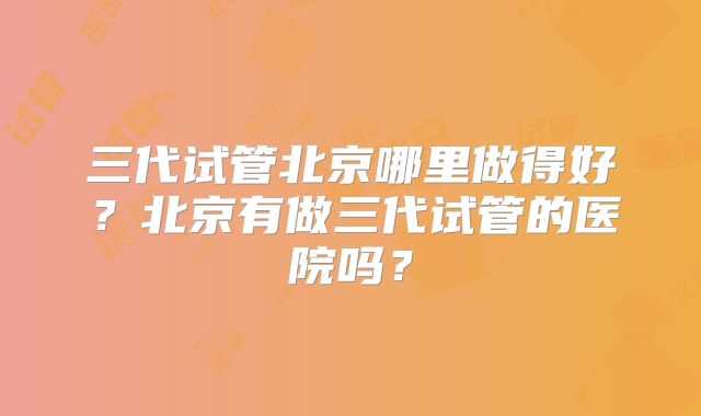 三代试管北京哪里做得好？北京有做三代试管的医院吗？