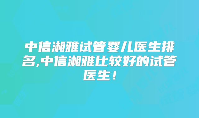 中信湘雅试管婴儿医生排名,中信湘雅比较好的试管医生!