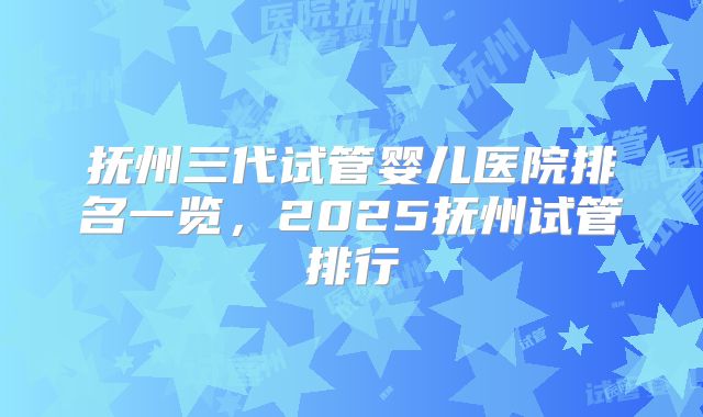抚州三代试管婴儿医院排名一览,2025抚州试管排行