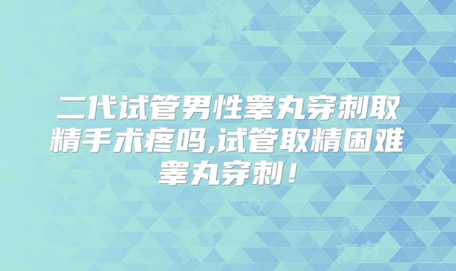 二代试管男性睾丸穿刺取精手术疼吗,试管取精困难睾丸穿刺!