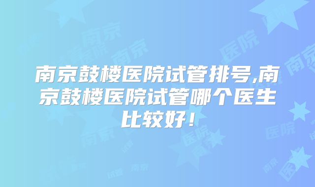 南京鼓楼医院试管排号,南京鼓楼医院试管哪个医生比较好！