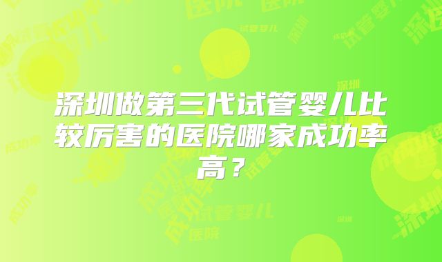 深圳做第三代试管婴儿比较厉害的医院哪家成功率高？