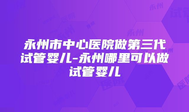 永州市中心医院做第三代试管婴儿-永州哪里可以做试管婴儿