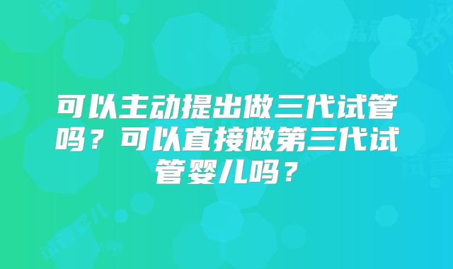 可以主动提出做三代试管吗？可以直接做第三代试管婴儿吗？