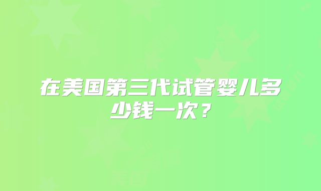 在美国第三代试管婴儿多少钱一次？