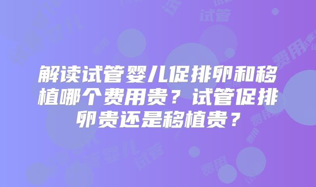 解读试管婴儿促排卵和移植哪个费用贵？试管促排卵贵还是移植贵？