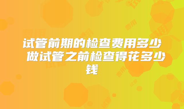 试管前期的检查费用多少 做试管之前检查得花多少钱