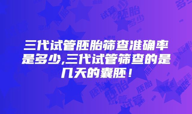 三代试管胚胎筛查准确率是多少,三代试管筛查的是几天的囊胚！